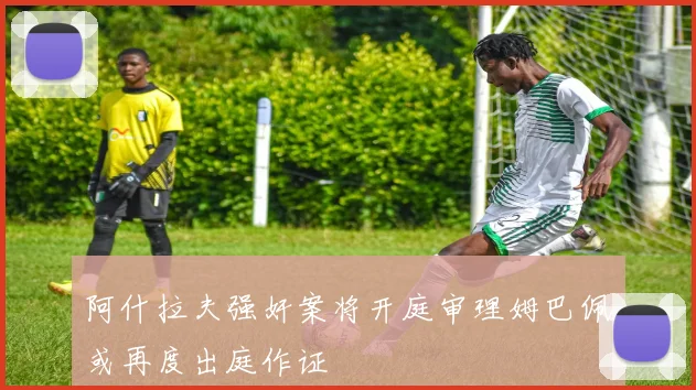阿什拉夫强奸案将开庭审理姆巴佩或再度出庭作证