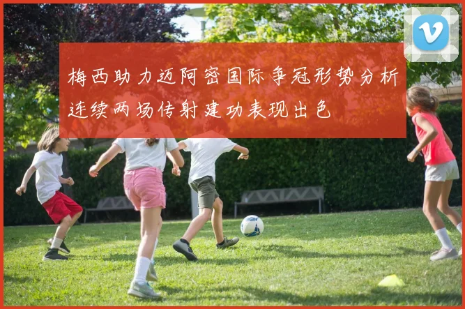 梅西助力迈阿密国际争冠形势分析连续两场传射建功表现出色