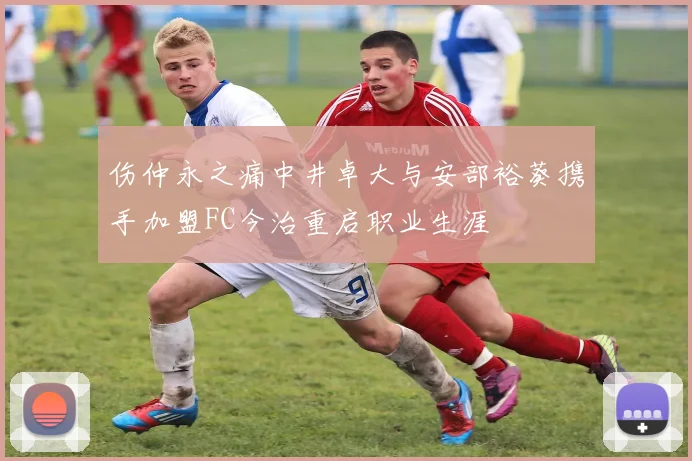 伤仲永之痛中井卓大与安部裕葵携手加盟FC今治重启职业生涯
