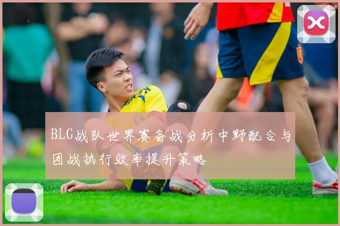 BLG战队世界赛备战分析中野配合与团战执行效率提升策略