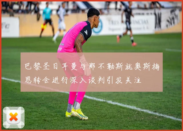 巴黎圣日耳曼与那不勒斯就奥斯梅恩转会进行深入谈判引发关注
