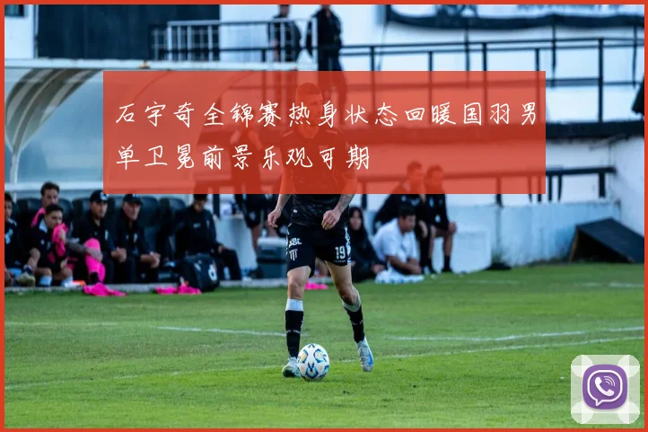 石宇奇全锦赛热身状态回暖国羽男单卫冕前景乐观可期