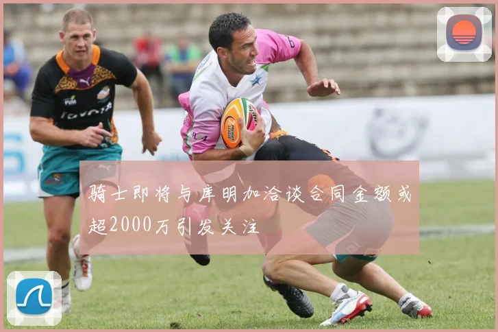骑士即将与库明加洽谈合同金额或超2000万引发关注