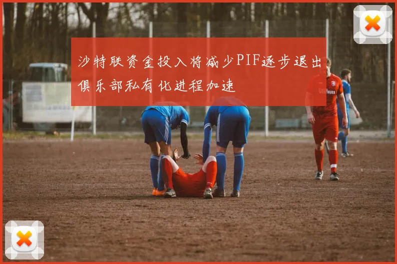 沙特联资金投入将减少PIF逐步退出俱乐部私有化进程加速