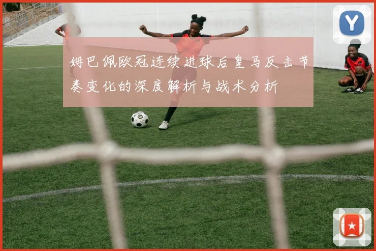 姆巴佩欧冠连续进球后皇马反击节奏变化的深度解析与战术分析